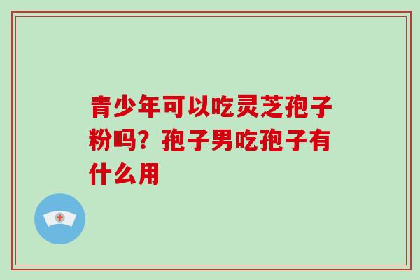 青少年可以吃灵芝孢子粉吗？孢子男吃孢子有什么用
