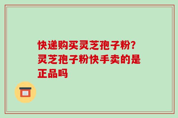 快递购买灵芝孢子粉?灵芝孢子粉快手卖的是正品吗