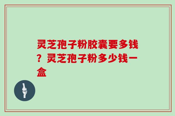 灵芝孢子粉胶囊要多钱?灵芝孢子粉多少钱一盒