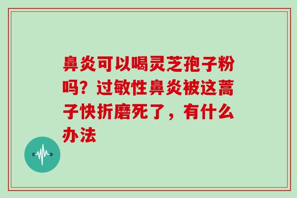 鼻炎可以喝灵芝孢子粉吗?过敏性鼻炎被这蒿子快折磨死了,有什么办法
