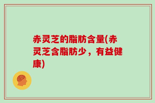 赤灵芝的脂肪含量(赤灵芝含脂肪少,有益健康)
