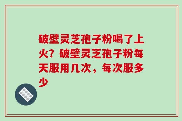 破壁灵芝孢子粉喝了上火?破壁灵芝孢子粉每天服用几次,每次服多少