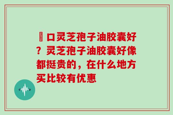進口灵芝孢子油胶囊好？灵芝孢子油胶囊好像都挺贵的，在什么地方买比较有优惠