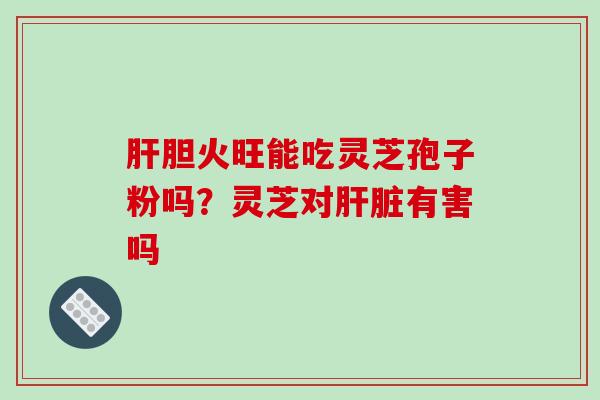 肝胆火旺能吃灵芝孢子粉吗？灵芝对肝脏有害吗