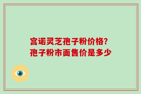 宫诺灵芝孢子粉价格?孢子粉市面售价是多少