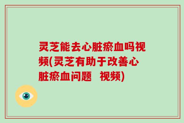 灵芝能去心脏瘀血吗视频(灵芝有助于改善心脏瘀血问题 视频)
