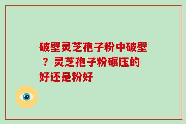 破壁灵芝孢子粉中破壁 ?灵芝孢子粉碾压的好还是粉好