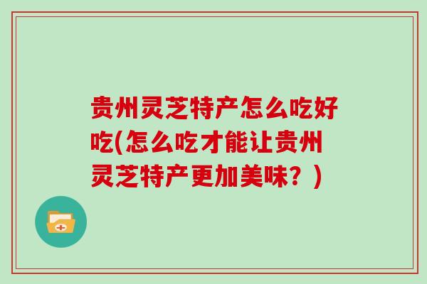 贵州灵芝特产怎么吃好吃(怎么吃才能让贵州灵芝特产更加美味?)