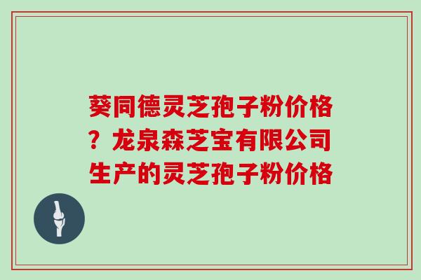 葵同德灵芝孢子粉价格?龙泉森芝宝有限公司生产的灵芝孢子粉价格