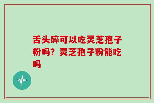 舌头碎可以吃灵芝孢子粉吗?灵芝孢子粉能吃吗