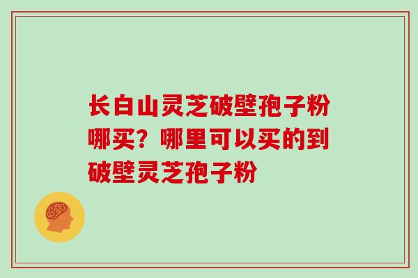 长白山灵芝破壁孢子粉哪买?哪里可以买的到破壁灵芝孢子粉