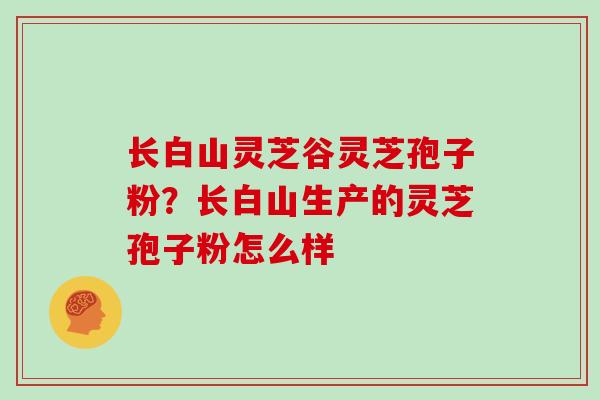 长白山灵芝谷灵芝孢子粉?长白山生产的灵芝孢子粉怎么样
