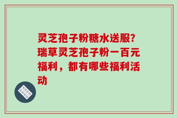 灵芝孢子粉糖水送服?瑞草灵芝孢子粉一百元福利,都有哪些福利活动