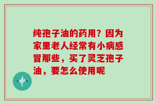纯孢子油的药用?因为家里老人经常有小病感冒那些,买了灵芝孢子油,要怎么使用呢