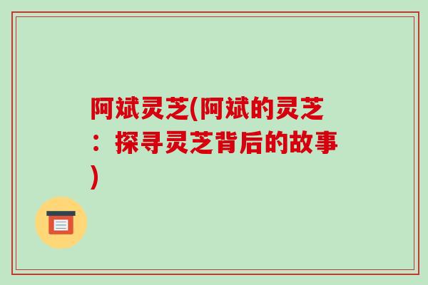 阿斌灵芝(阿斌的灵芝:探寻灵芝背后的故事)