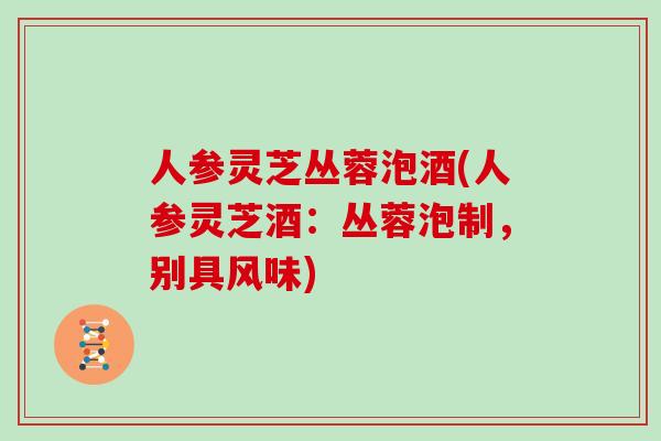 人参灵芝丛蓉泡酒(人参灵芝酒:丛蓉泡制,别具风味)