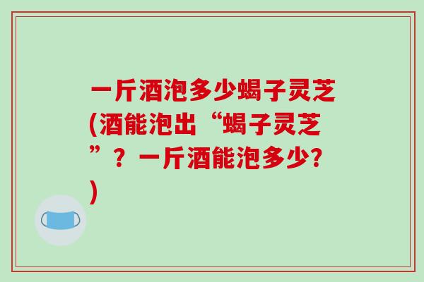 一斤酒泡多少蝎子灵芝(酒能泡出“蝎子灵芝”?一斤酒能泡多少?)