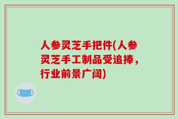 人参灵芝手把件(人参灵芝手工制品受追捧，行业前景广阔)