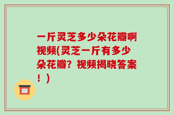 一斤灵芝多少朵花瓣啊视频(灵芝一斤有多少朵花瓣?视频揭晓答案!)