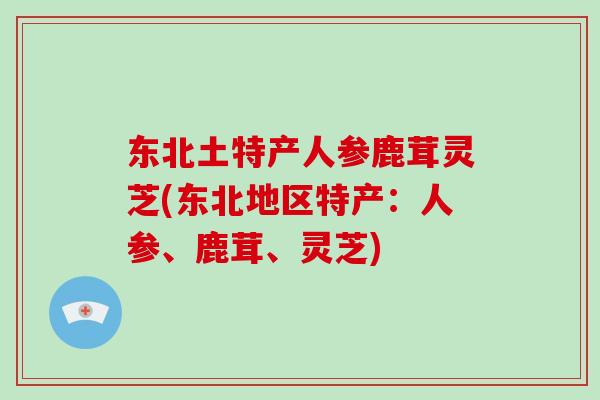 东北土特产人参鹿茸灵芝(东北地区特产：人参、鹿茸、灵芝)