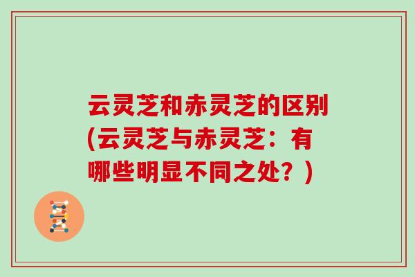 云灵芝和赤灵芝的区别(云灵芝与赤灵芝:有哪些明显不同之处?)