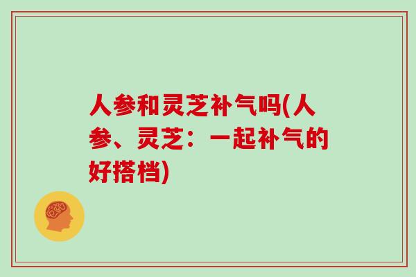 人参和灵芝补气吗(人参、灵芝:一起补气的好搭档)