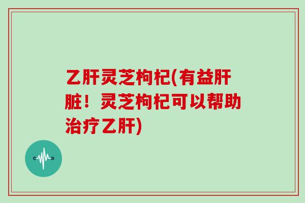 乙肝灵芝枸杞(有益肝脏!灵芝枸杞可以帮助治疗乙肝)