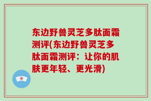 东边野兽灵芝多肽面霜测评(东边野兽灵芝多肽面霜测评:让你的肌肤更年轻、更光滑)