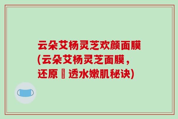 云朵艾杨灵芝欢颜面膜(云朵艾杨灵芝面膜，还原瑩透水嫩肌秘诀)