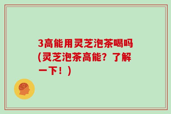 3高能用灵芝泡茶喝吗(灵芝泡茶高能?了解一下!)