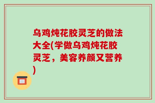 乌鸡炖花胶灵芝的做法大全(学做乌鸡炖花胶灵芝，美容养颜又营养)
