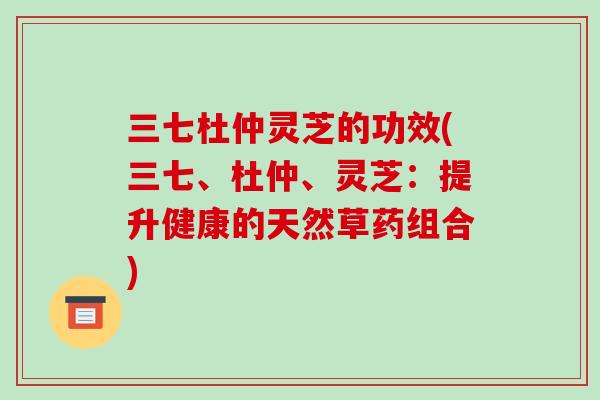 三七杜仲灵芝的功效(三七、杜仲、灵芝：提升健康的天然草药组合)