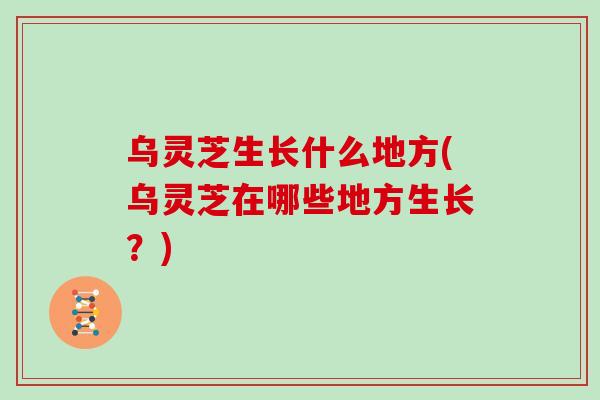 乌灵芝生长什么地方(乌灵芝在哪些地方生长？)