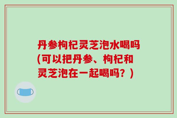 丹参枸杞灵芝泡水喝吗(可以把丹参、枸杞和灵芝泡在一起喝吗?)