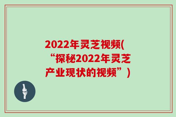 2022年灵芝视频(“探秘2022年灵芝产业现状的视频”)