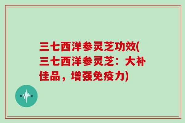 三七西洋参灵芝功效(三七西洋参灵芝:大补佳品,增强免疫力)