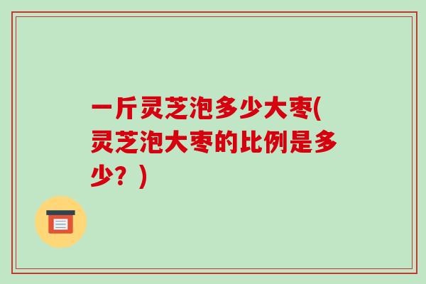 一斤灵芝泡多少大枣(灵芝泡大枣的比例是多少?)