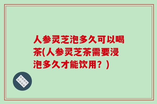 人参灵芝泡多久可以喝茶(人参灵芝茶需要浸泡多久才能饮用？)