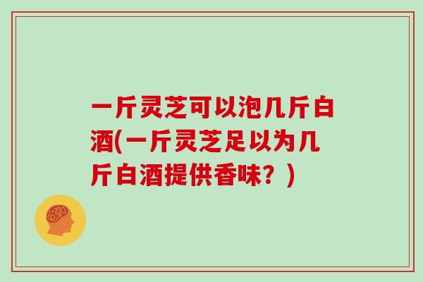 一斤灵芝可以泡几斤白酒(一斤灵芝足以为几斤白酒提供香味？)