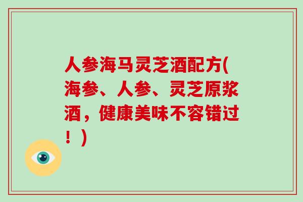 人参海马灵芝酒配方(海参、人参、灵芝原浆酒,健康美味不容错过!)
