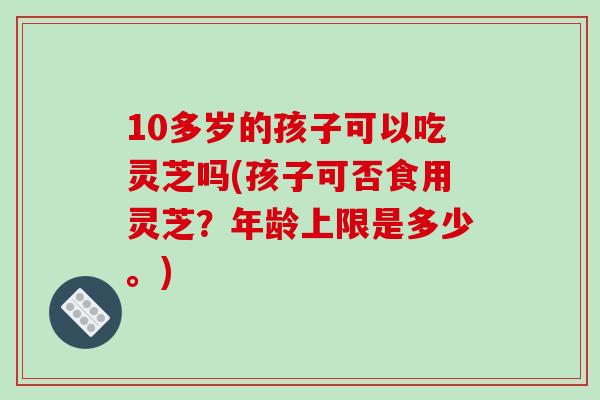 10多岁的孩子可以吃灵芝吗(孩子可否食用灵芝?年龄上限是多少。)
