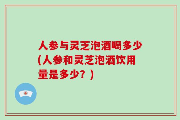 人参与灵芝泡酒喝多少(人参和灵芝泡酒饮用量是多少？)