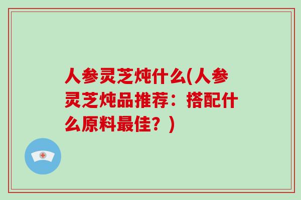 人参灵芝炖什么(人参灵芝炖品推荐:搭配什么原料最佳?)