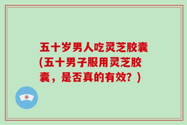 五十岁男人吃灵芝胶囊(五十男子服用灵芝胶囊,是否真的有效?)