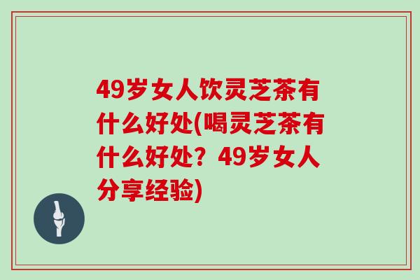 49岁女人饮灵芝茶有什么好处(喝灵芝茶有什么好处？49岁女人分享经验)