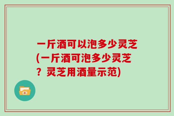 一斤酒可以泡多少灵芝(一斤酒可泡多少灵芝？灵芝用酒量示范)