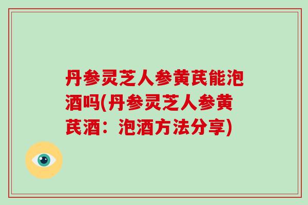 丹参灵芝人参黄芪能泡酒吗(丹参灵芝人参黄芪酒:泡酒方法分享)