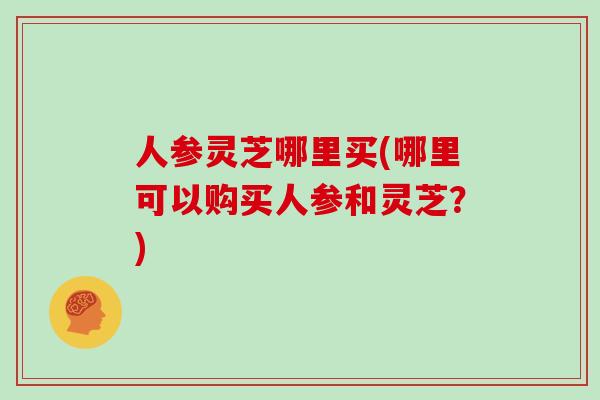 人参灵芝哪里买(哪里可以购买人参和灵芝?)