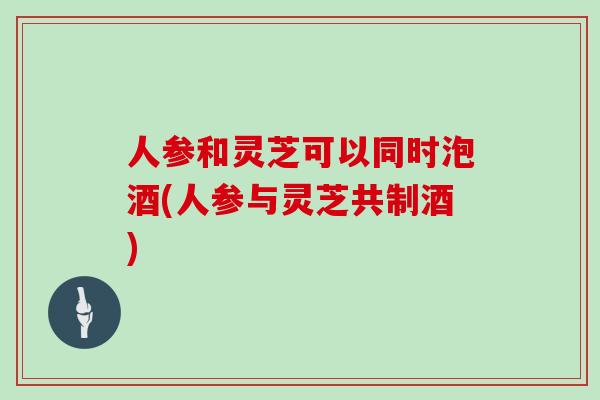 人参和灵芝可以同时泡酒(人参与灵芝共制酒)