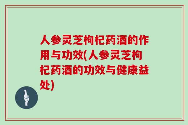 人参灵芝枸杞药酒的作用与功效(人参灵芝枸杞药酒的功效与健康益处)